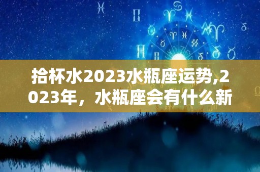 拾杯水2023水瓶座运势,2023年，水瓶座会有什么新的变化