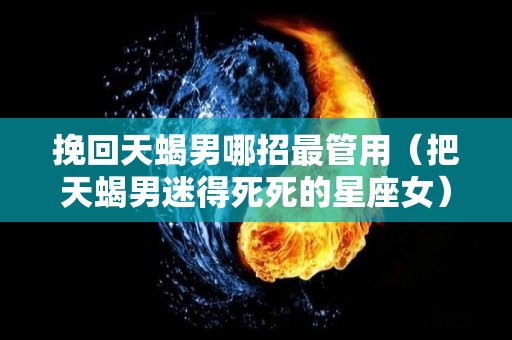 挽回天蝎男哪招最管用（把天蝎男迷得死死的星座女）