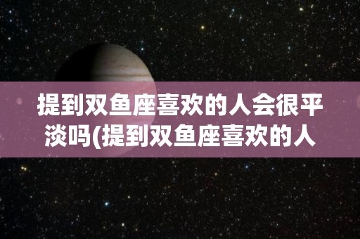 提到双鱼座喜欢的人会很平淡吗(提到双鱼座喜欢的人会很平淡吗女生)