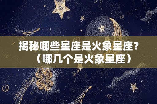 揭秘哪些星座是火象星座？（哪几个是火象星座）