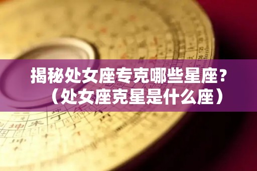 揭秘处女座专克哪些星座？（处女座克星是什么座）