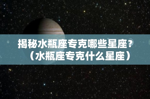 揭秘水瓶座专克哪些星座？（水瓶座专克什么星座）