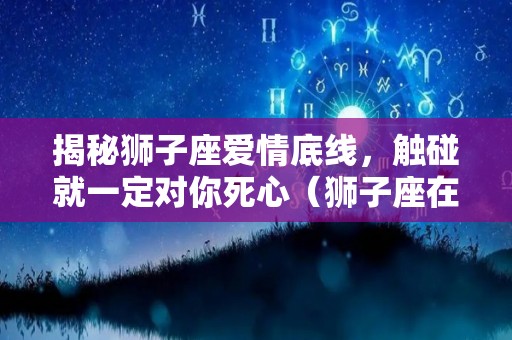 揭秘狮子座爱情底线，触碰就一定对你死心（狮子座在爱情方面是一个怎样对待）