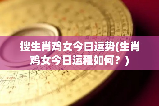 搜生肖鸡女今日运势(生肖鸡女今日运程如何？)