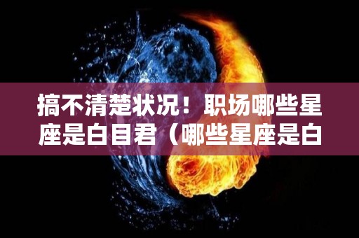 搞不清楚状况！职场哪些星座是白目君（哪些星座是白眼狼）