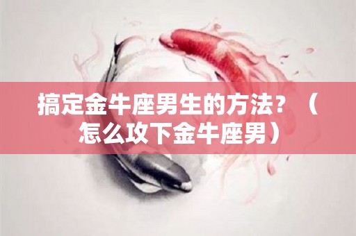 搞定金牛座男生的方法？（怎么攻下金牛座男）