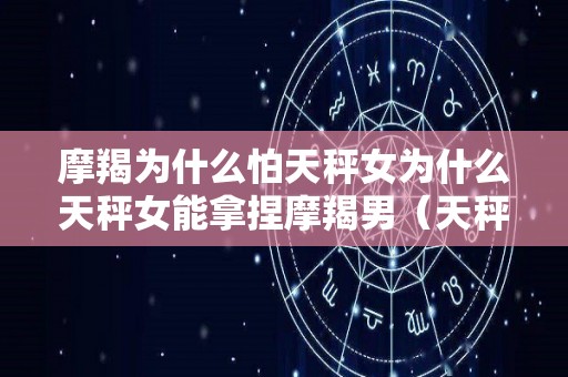 摩羯为什么怕天秤女为什么天秤女能拿捏摩羯男（天秤女被摩羯男克得死死的）