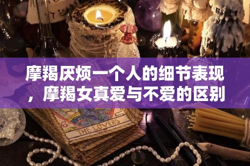 摩羯厌烦一个人的细节表现，摩羯女真爱与不爱的区别