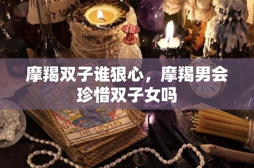 摩羯双子谁狠心，摩羯男会珍惜双子女吗