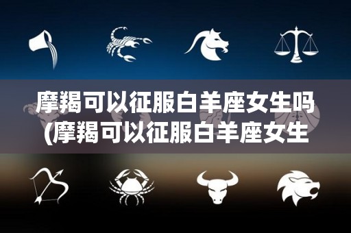 摩羯可以征服白羊座女生吗(摩羯可以征服白羊座女生吗知乎)