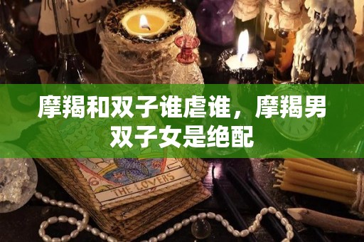 摩羯和双子谁虐谁，摩羯男双子女是绝配