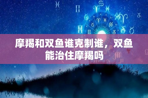 摩羯和双鱼谁克制谁，双鱼能治住摩羯吗