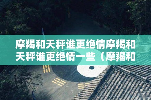 摩羯和天秤谁更绝情摩羯和天秤谁更绝情一些（摩羯和天秤谁更狠）