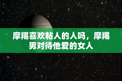 摩羯喜欢粘人的人吗，摩羯男对待他爱的女人