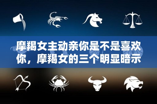 摩羯女主动亲你是不是喜欢你，摩羯女的三个明显暗示