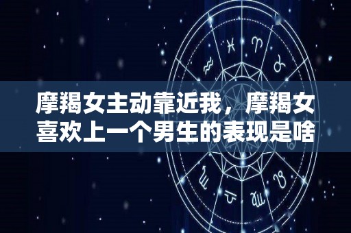摩羯女主动靠近我，摩羯女喜欢上一个男生的表现是啥（摩羯女喜欢你会主动找你吗）