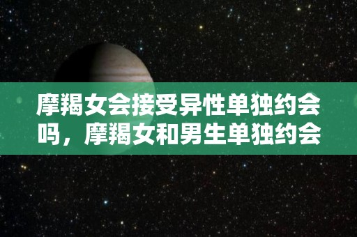 摩羯女会接受异性单独约会吗，摩羯女和男生单独约会了（摩羯女会轻易的和一个人上么?）