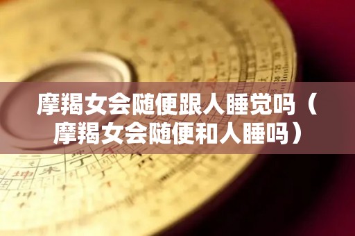摩羯女会随便跟人睡觉吗（摩羯女会随便和人睡吗）