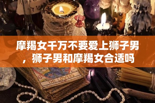 摩羯女千万不要爱上狮子男，狮子男和摩羯女合适吗