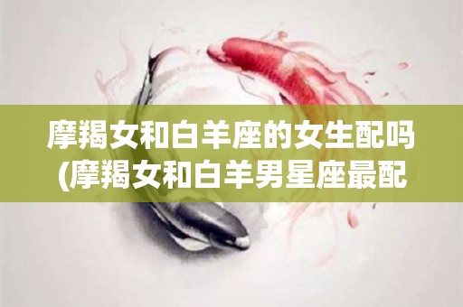 摩羯女和白羊座的女生配吗(摩羯女和白羊男星座最配对指数)
