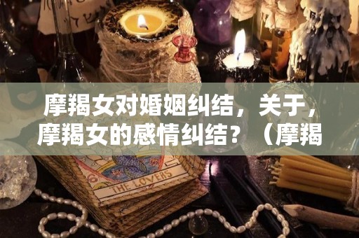 摩羯女对婚姻纠结，关于，摩羯女的感情纠结？（摩羯女对婚姻纠结,关于,摩羯女的感情纠结是什么）