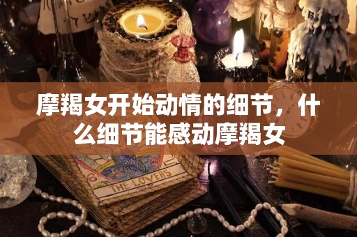 摩羯女开始动情的细节，什么细节能感动摩羯女