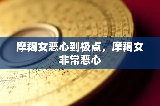 摩羯女恶心到极点，摩羯女非常恶心