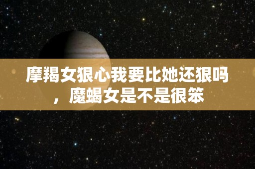 摩羯女狠心我要比她还狠吗，魔蝎女是不是很笨