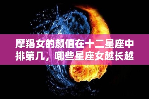 摩羯女的颜值在十二星座中排第几，哪些星座女越长越美