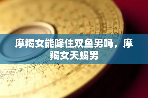 摩羯女能降住双鱼男吗，摩羯女天蝎男