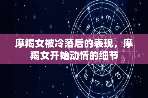 摩羯女被冷落后的表现，摩羯女开始动情的细节