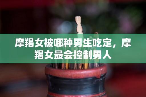摩羯女被哪种男生吃定，摩羯女最会控制男人