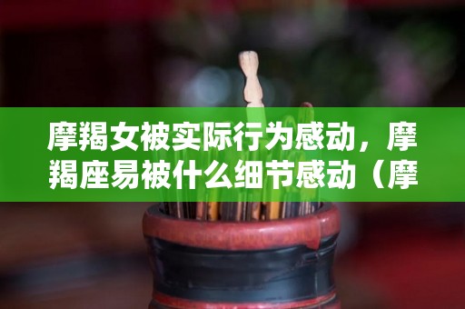 摩羯女被实际行为感动，摩羯座易被什么细节感动（摩羯女值得被爱吗）