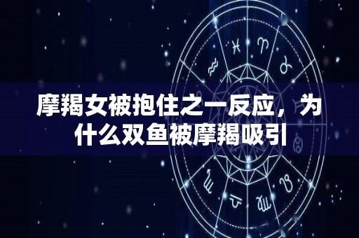 摩羯女被抱住之一反应，为什么双鱼被摩羯吸引