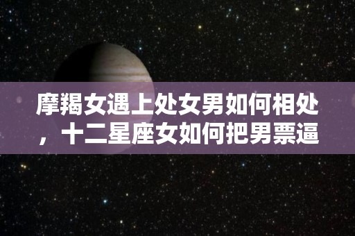 摩羯女遇上处女男如何相处，十二星座女如何把男票逼疯（摩羯女处女男匹配度）