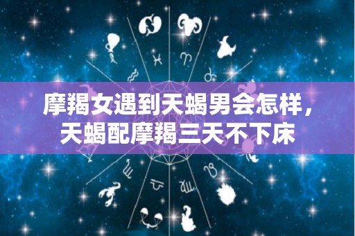 摩羯女遇到天蝎男会怎样，天蝎配摩羯三天不下床