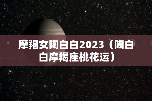 摩羯女陶白白2023（陶白白摩羯座桃花运）