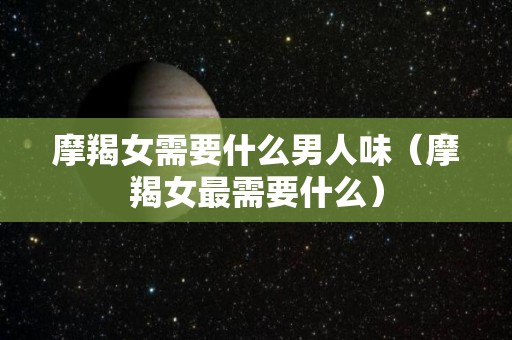 摩羯女需要什么男人味（摩羯女最需要什么）