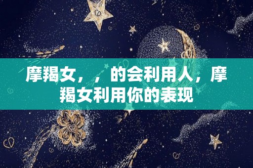 摩羯女，，的会利用人，摩羯女利用你的表现