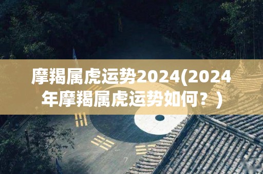 摩羯属虎运势2024(2024年摩羯属虎运势如何？)