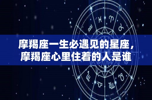 摩羯座一生必遇见的星座，摩羯座心里住着的人是谁