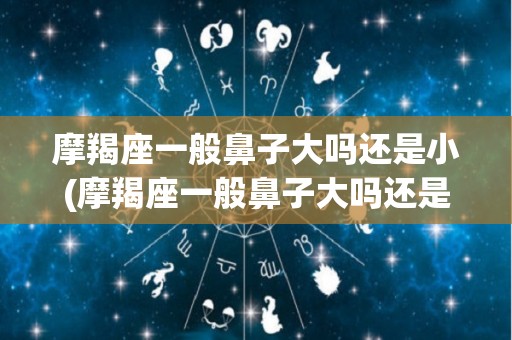 摩羯座一般鼻子大吗还是小(摩羯座一般鼻子大吗还是小的)