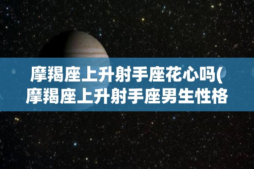 摩羯座上升射手座花心吗(摩羯座上升射手座男生性格)