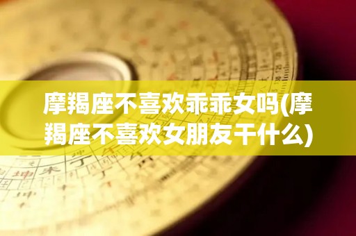 摩羯座不喜欢乖乖女吗(摩羯座不喜欢女朋友干什么)