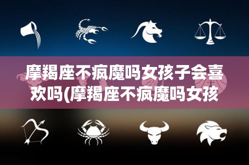 摩羯座不疯魔吗女孩子会喜欢吗(摩羯座不疯魔吗女孩子会喜欢吗知乎)