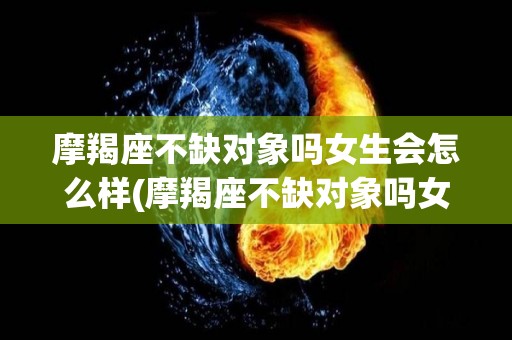 摩羯座不缺对象吗女生会怎么样(摩羯座不缺对象吗女生会怎么样呀)
