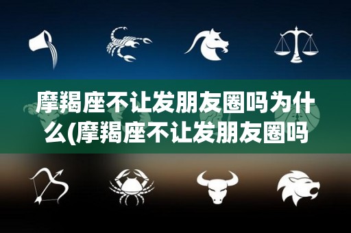 摩羯座不让发朋友圈吗为什么(摩羯座不让发朋友圈吗为什么不删除)