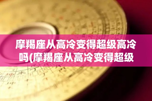 摩羯座从高冷变得超级高冷吗(摩羯座从高冷变得超级高冷吗为什么)