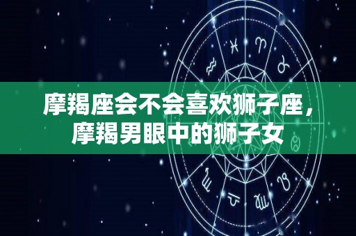 摩羯座会不会喜欢狮子座，摩羯男眼中的狮子女