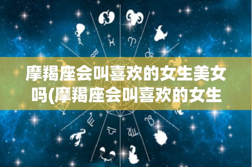 摩羯座会叫喜欢的女生美女吗(摩羯座会叫喜欢的女生美女吗知乎)